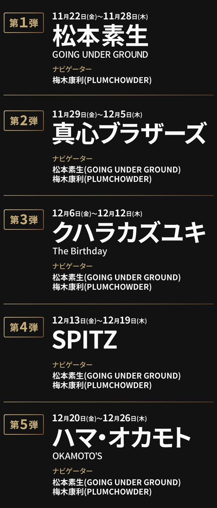 第1弾11月22日(金)～11月28日(木)松本素生(GOING UNDER GROUND) ナビゲーター 梅木康利(PLUMCHOWDER)
                                                                         第2弾11月29日(金)～12月5日(木)真心ブラザーズ ナビゲーター 松本素生(GOING UNDER GROUND)梅木康利(PLUMCHOWDER)
                                                                         第3弾12月6日(金)～12月12日(木)クハラカズユキ(The Birthday)ナビゲーター 松本素生(GOING UNDER GROUND)梅木康利(PLUMCHOWDER)
                                                                         第4弾12月13日(金)～12月19日(木)SPITZ ナビゲーター 松本素生(GOING UNDER GROUND)梅木康利(PLUMCHOWDER)
                                                                         第5弾12月20日(金)～12月26日(木)ハマ・オカモト(OKAMOTO'S)ナビゲーター松本素生(GOING UNDER GROUND)梅木康利(PLUMCHOWDER)